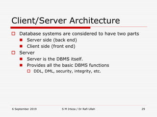 6 September 2019 S M Irteza / Dr Rafi Ullah 29
Client/Server Architecture
 Database systems are considered to have two parts
 Server side (back end)
 Client side (front end)
 Server
 Server is the DBMS itself.
 Provides all the basic DBMS functions
 DDL, DML, security, integrity, etc.
 