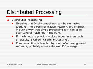 6 September 2019 S M Irteza / Dr Rafi Ullah 31
Distributed Processing
 Distributed Processing
 Meaning that Distinct machines can be connected
together into a communication network, e.g internet,
in such a way that single processing task can span
over several machines in the N/W.
 If machines are physically close together than such
an activity is called “Parallel Processing”.
 Communication is handled by some n/w management
software, probably some enhanced DC manager.
 
