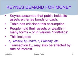 KEYNES DEMAND FOR MONEY
• Keynes assumed that public holds its
assets either as bonds or cash.
• Tobin has criticised this...