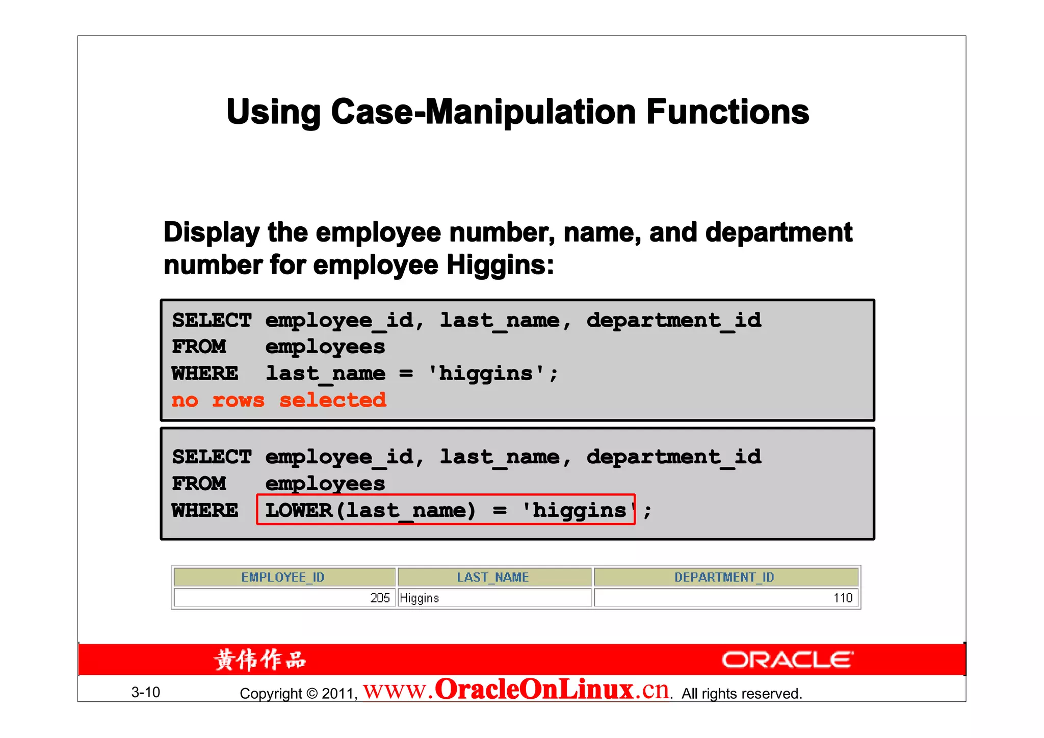 Using Case-Manipulation Functions


       Display the employee number, name, and department
       number for employee Higgins:
       SELECT employee_id, last_name, department_id
       FROM   employees
       WHERE last_name = 'higgins';
       no rows selected

       SELECT employee_id, last_name, department_id
       FROM   employees
       WHERE LOWER(last_name) = 'higgins';




3-10        Copyright © 2011,   www.OracleOnLinux . All rights reserved.
                                    OracleOnLinux
                                    OracleOnLinux.cn
 