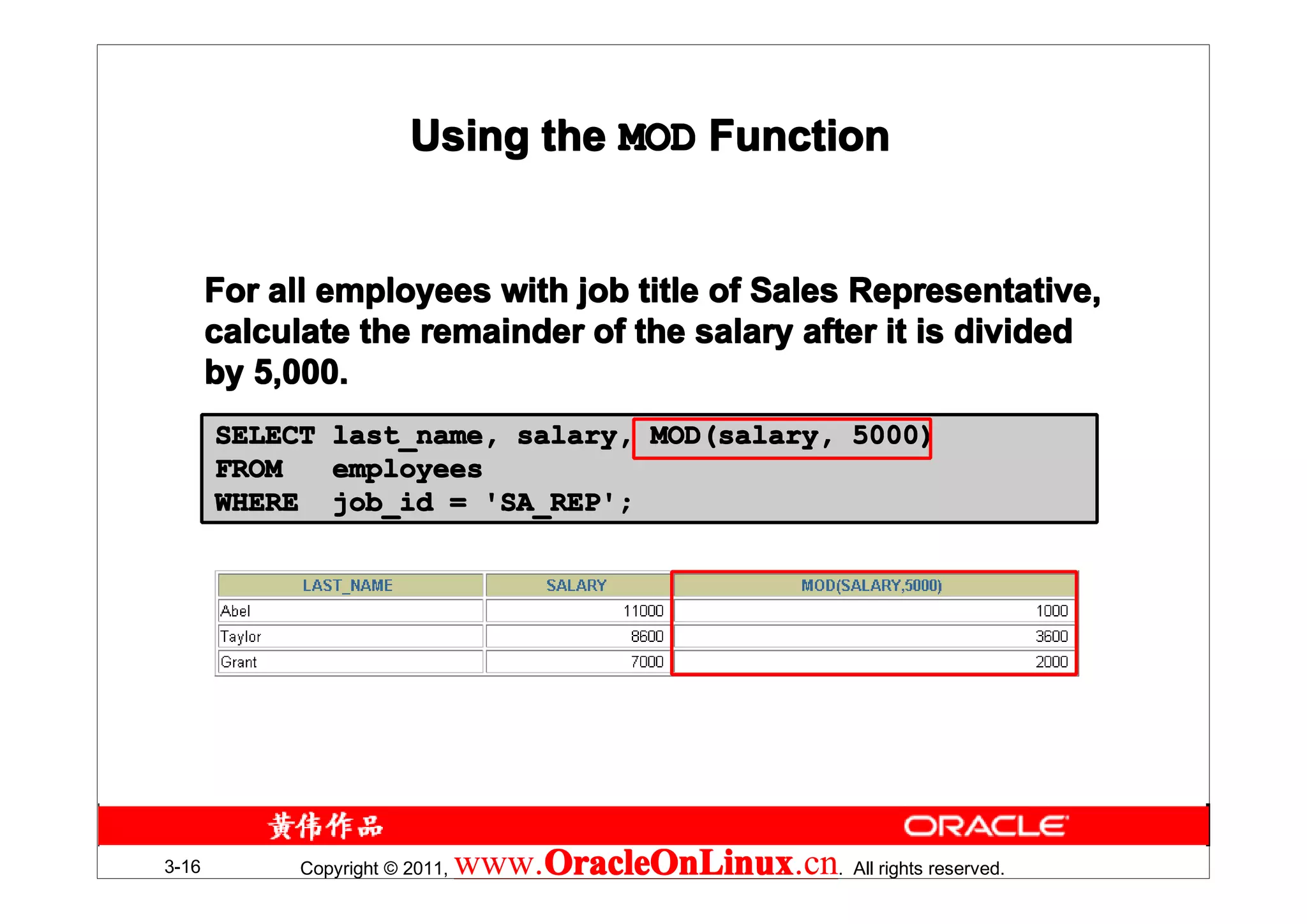 Using the MOD Function


       For all employees with job title of Sales Representative,
       calculate the remainder of the salary after it is divided
       by 5,000.
       SELECT last_name, salary, MOD(salary, 5000)
       FROM   employees
       WHERE job_id = 'SA_REP';




3-16         Copyright © 2011,   www.OracleOnLinux . All rights reserved.
                                     OracleOnLinux
                                     OracleOnLinux.cn
 