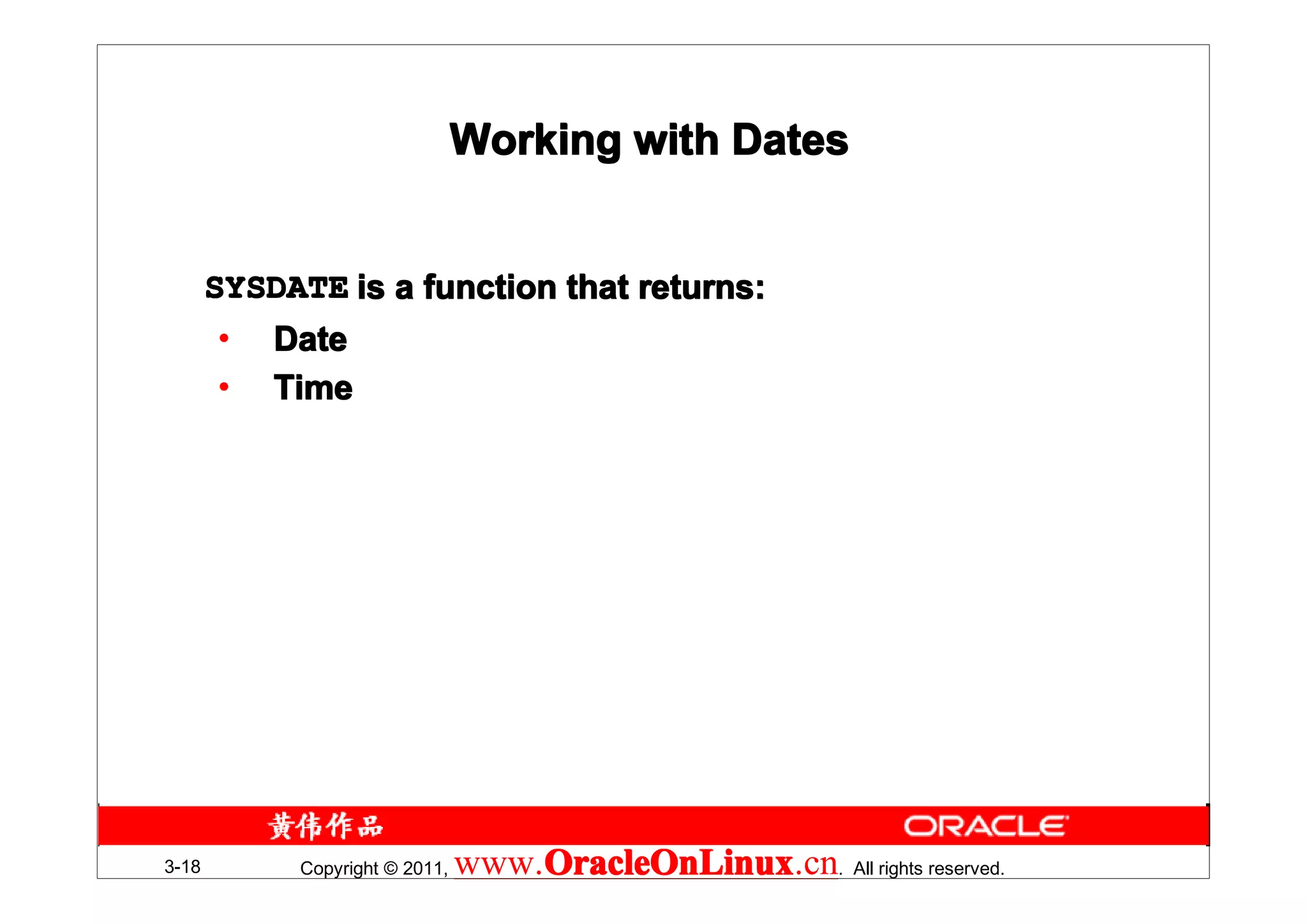 Working with Dates


       SYSDATE is a function that returns:
       •   Date
       •   Time




3-18        Copyright © 2011,   www.OracleOnLinux . All rights reserved.
                                    OracleOnLinux
                                    OracleOnLinux.cn
 
