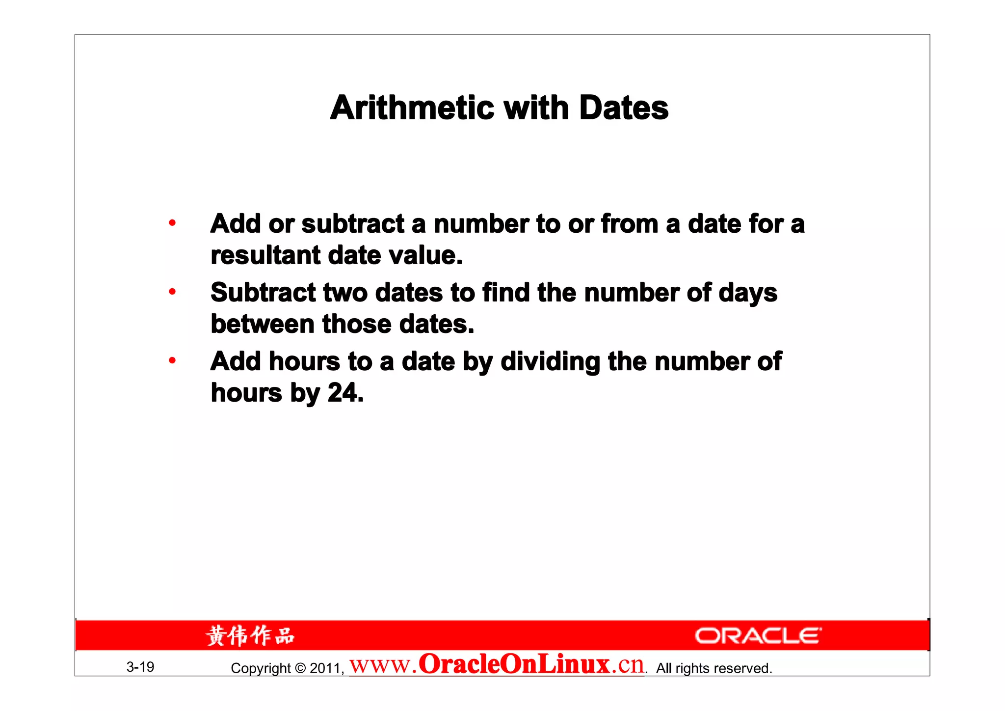 Arithmetic with Dates


       •   Add or subtract a number to or from a date for a
           resultant date value.
       •   Subtract two dates to find the number of days
           between those dates.
       •   Add hours to a date by dividing the number of
           hours by 24.




3-19        Copyright © 2011,   www.OracleOnLinux . All rights reserved.
                                    OracleOnLinux
                                    OracleOnLinux.cn
 