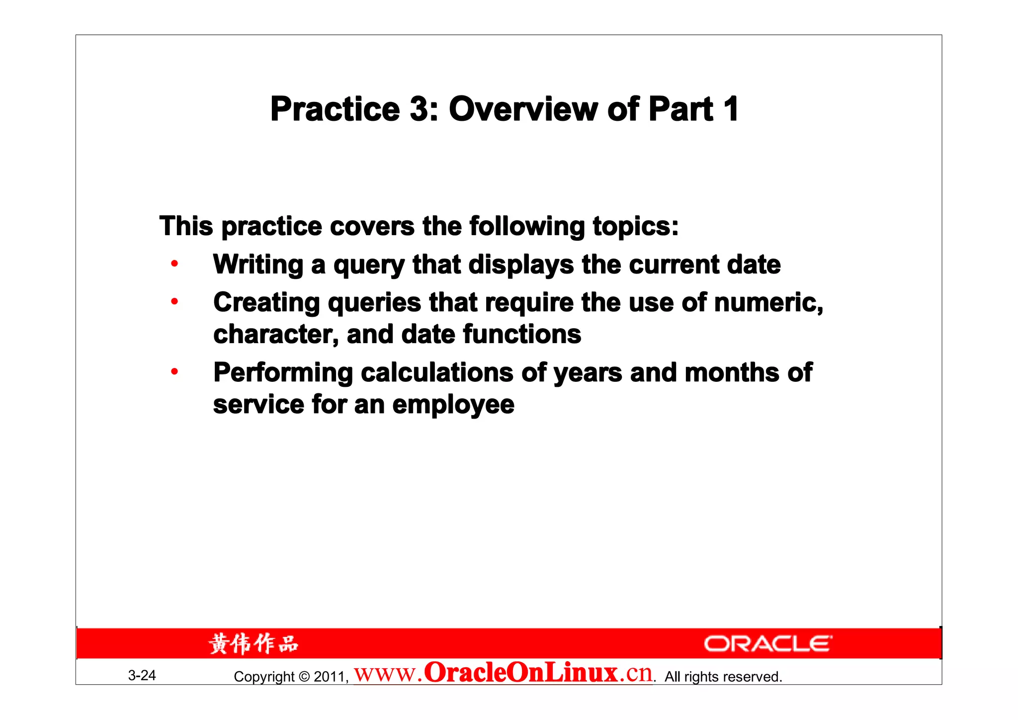 Practice 3: Overview of Part 1


       This practice covers the following topics:
        • Writing a query that displays the current date
        • Creating queries that require the use of numeric,
           character, and date functions
        • Performing calculations of years and months of
           service for an employee




3-24        Copyright © 2011,   www.OracleOnLinux . All rights reserved.
                                    OracleOnLinux
                                    OracleOnLinux.cn
 