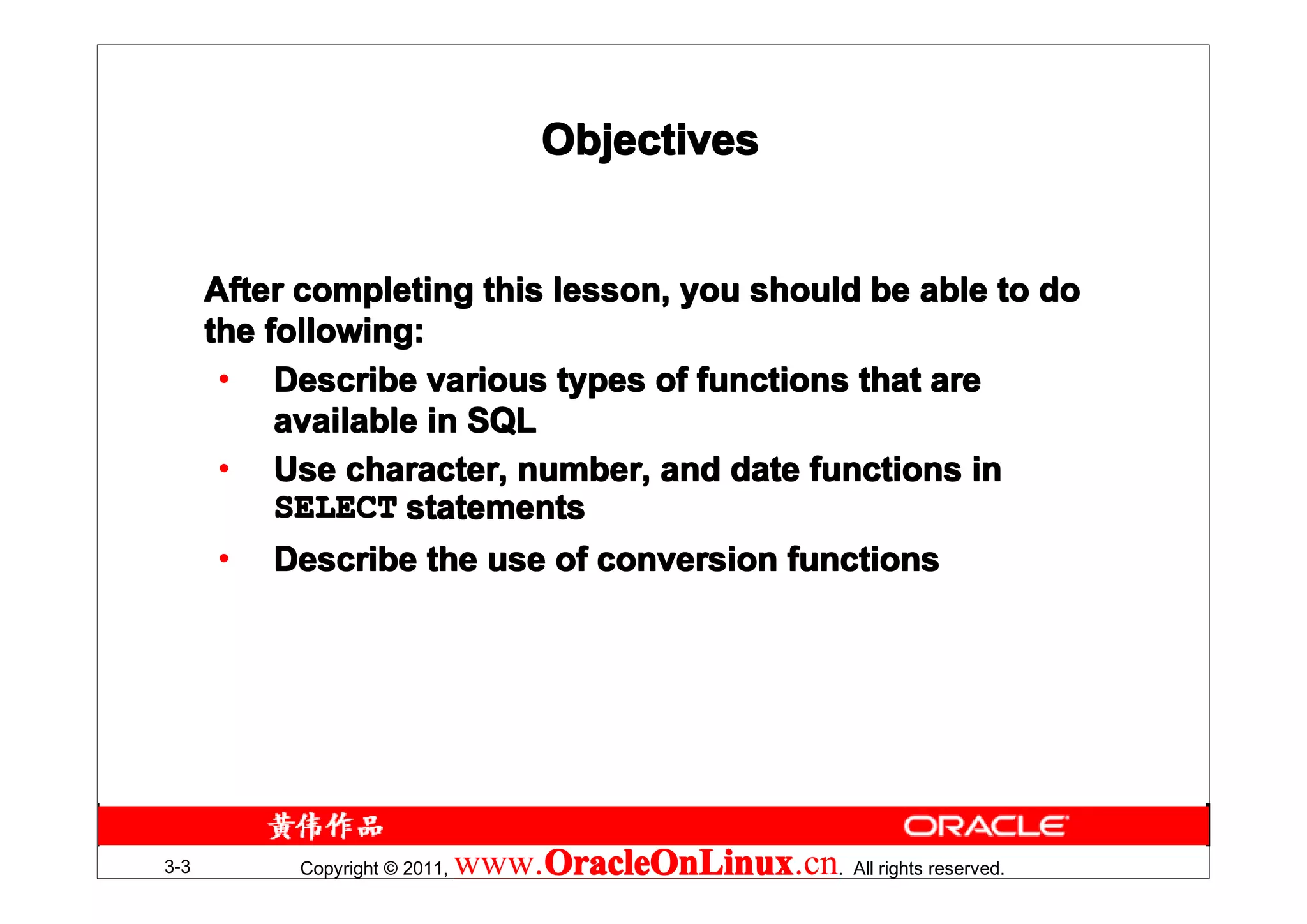 Objectives


      After completing this lesson, you should be able to do
      the following:
       • Describe various types of functions that are
           available in SQL
       • Use character, number, and date functions in
           SELECT statements
       • Describe the use of conversion functions




3-3        Copyright © 2011,   www.OracleOnLinux . All rights reserved.
                                   OracleOnLinux
                                   OracleOnLinux.cn
 