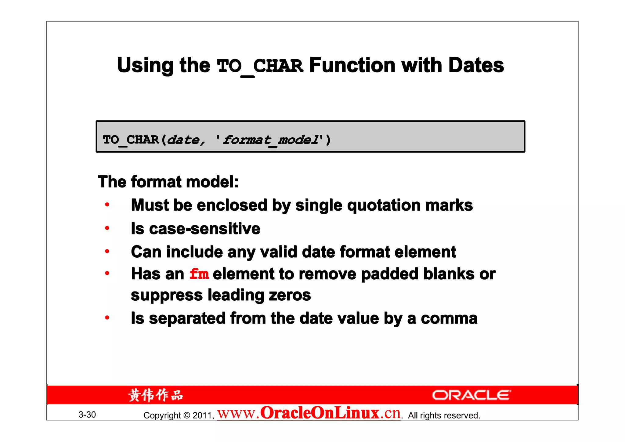 Using the TO_CHAR Function with Dates


       TO_CHAR(date, 'format_model')


       The format model:
        • Must be enclosed by single quotation marks
        • Is case-sensitive
        • Can include any valid date format element
        • Has an fm element to remove padded blanks or
           suppress leading zeros
        • Is separated from the date value by a comma




3-30        Copyright © 2011,   www.OracleOnLinux . All rights reserved.
                                    OracleOnLinux
                                    OracleOnLinux.cn
 
