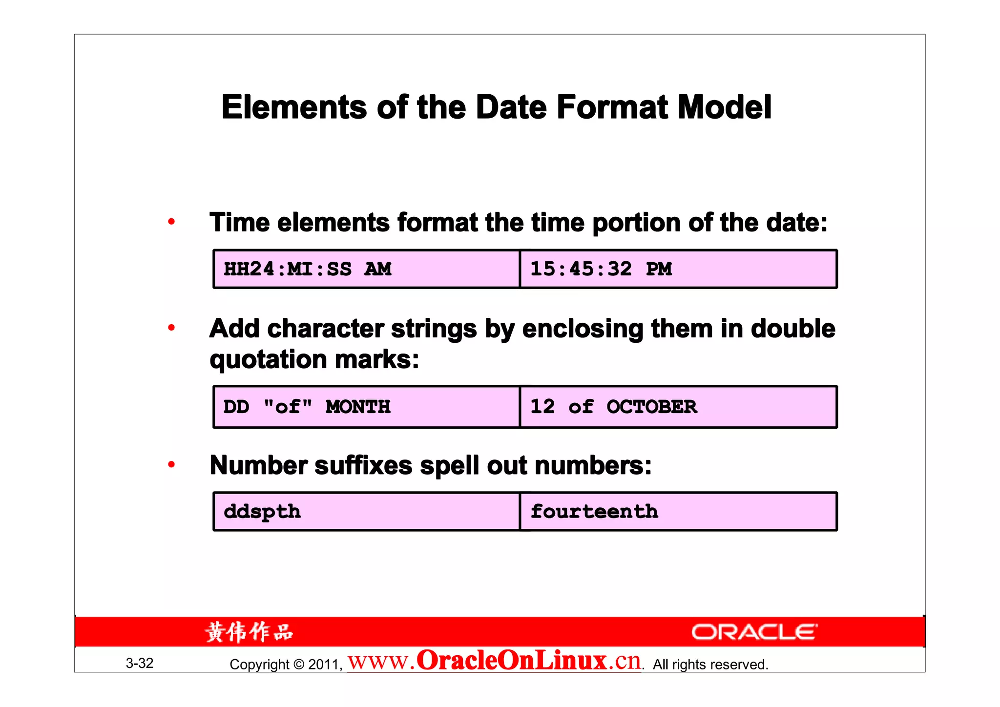 Elements of the Date Format Model


       •   Time elements format the time portion of the date:
            HH24:MI:SS AM                        15:45:32 PM

       •   Add character strings by enclosing them in double
           quotation marks:
            DD "of" MONTH                        12 of OCTOBER

       •   Number suffixes spell out numbers:
            ddspth                               fourteenth




3-32        Copyright © 2011,   www.OracleOnLinux . All rights reserved.
                                    OracleOnLinux
                                    OracleOnLinux.cn
 