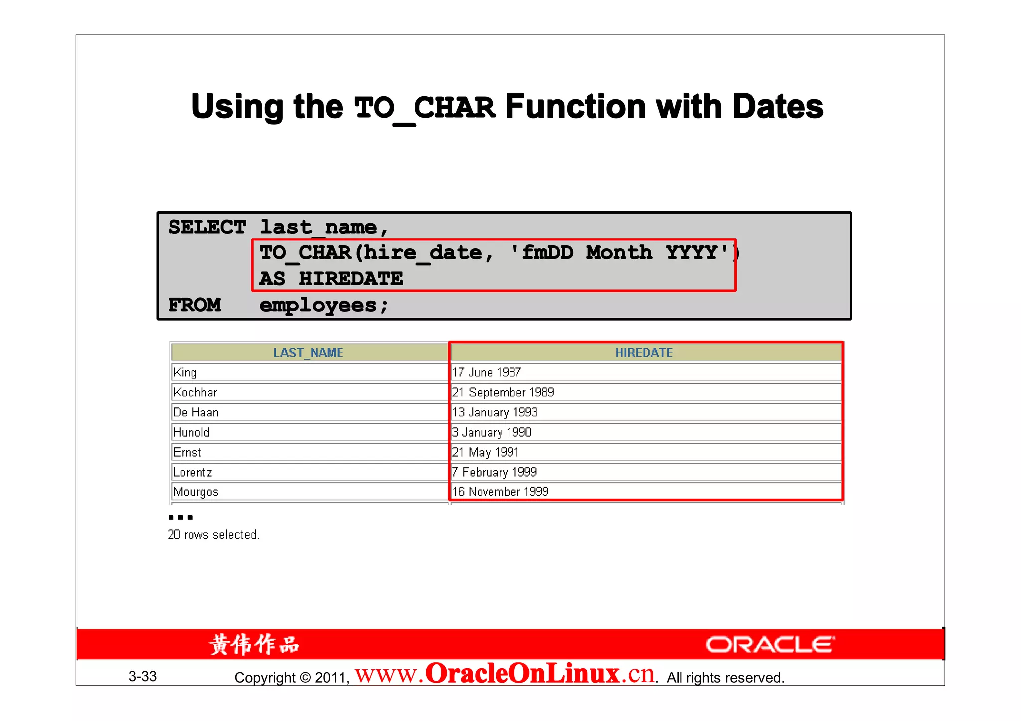 Using the TO_CHAR Function with Dates


       SELECT last_name,
              TO_CHAR(hire_date, 'fmDD Month YYYY')
              AS HIREDATE
       FROM   employees;




       …




3-33        Copyright © 2011,   www.OracleOnLinux . All rights reserved.
                                    OracleOnLinux
                                    OracleOnLinux.cn
 