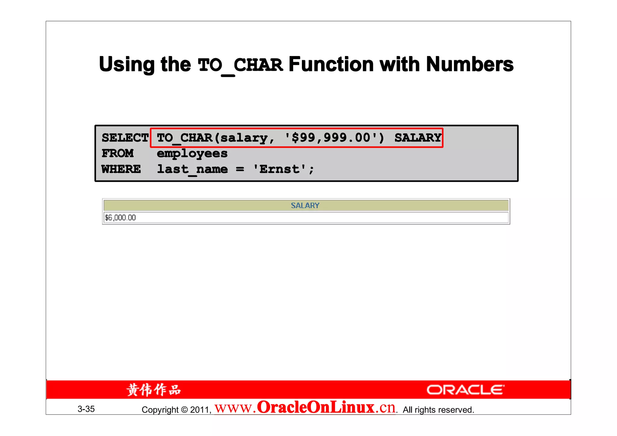 Using the TO_CHAR Function with Numbers


       SELECT   TO_CHAR(salary, '$99,999.00') SALARY
       FROM     employees
       WHERE    last_name = 'Ernst';




3-35        Copyright © 2011,   www.OracleOnLinux . All rights reserved.
                                    OracleOnLinux
                                    OracleOnLinux.cn
 