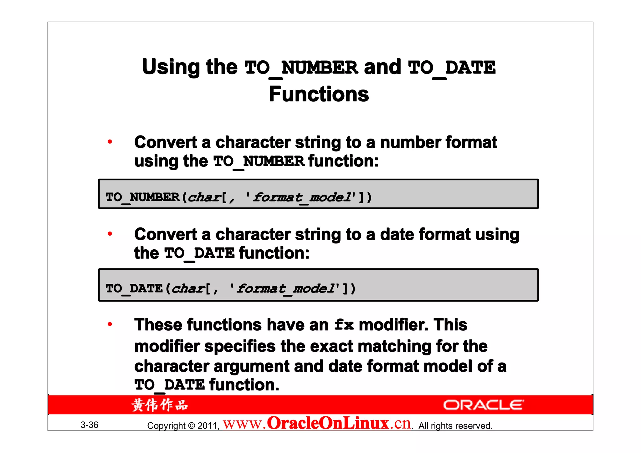 Using the TO_NUMBER and TO_DATE
                       Functions

       •   Convert a character string to a number format
           using the TO_NUMBER function:

       TO_NUMBER(char[, 'format_model'])

       •   Convert a character string to a date format using
           the TO_DATE function:
       TO_DATE(char[, 'format_model'])

       •   These functions have an fx modifier. This
           modifier specifies the exact matching for the
           character argument and date format model of a
           TO_DATE function.

3-36        Copyright © 2011,   www.OracleOnLinux . All rights reserved.
                                    OracleOnLinux
                                    OracleOnLinux.cn
 