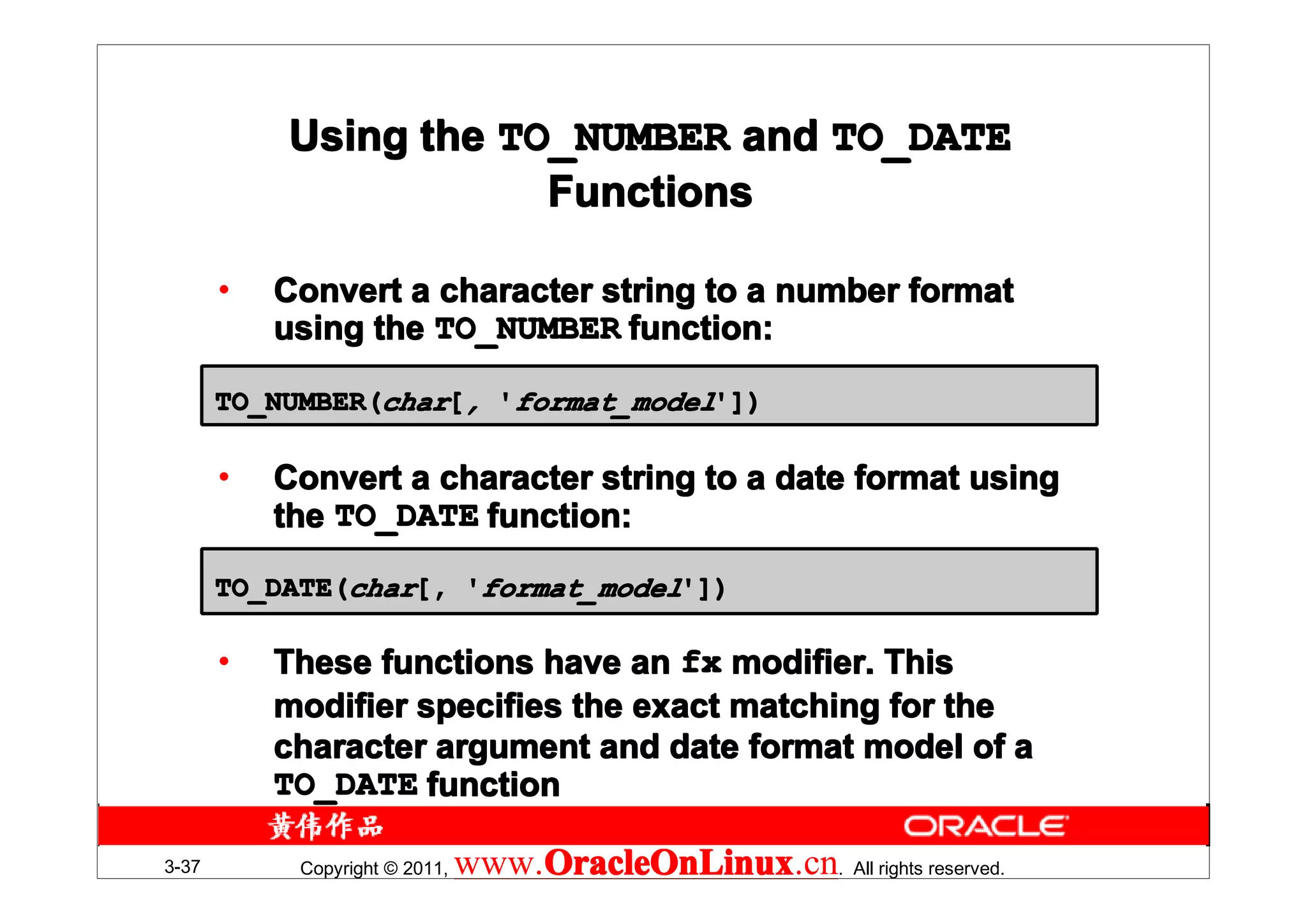 Using the TO_NUMBER and TO_DATE
                       Functions

       •   Convert a character string to a number format
           using the TO_NUMBER function:

       TO_NUMBER(char[, 'format_model'])

       •   Convert a character string to a date format using
           the TO_DATE function:
       TO_DATE(char[, 'format_model'])

       •   These functions have an fx modifier. This
           modifier specifies the exact matching for the
           character argument and date format model of a
           TO_DATE function

3-37        Copyright © 2011,   www.OracleOnLinux . All rights reserved.
                                    OracleOnLinux
                                    OracleOnLinux.cn
 