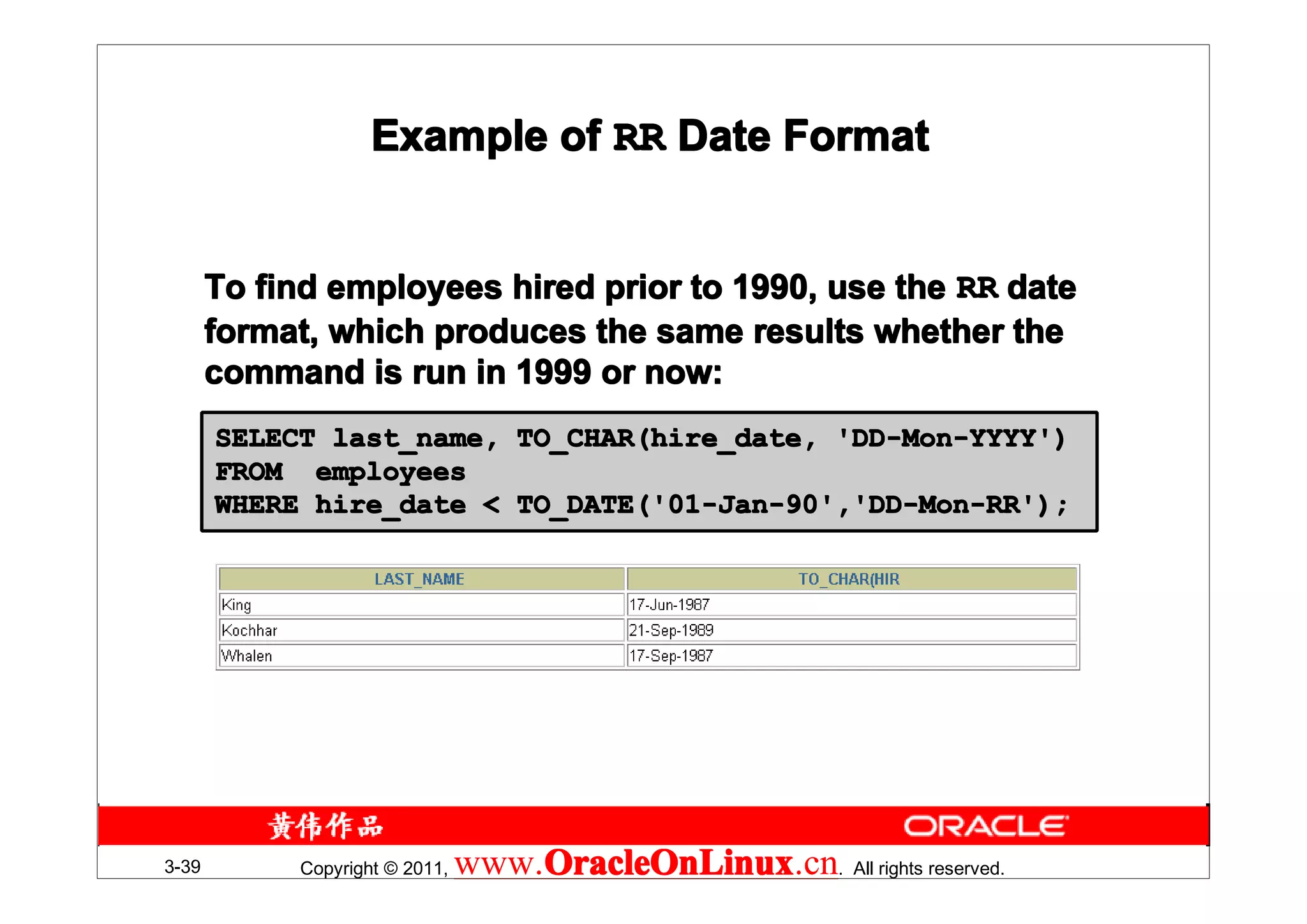 Example of RR Date Format


       To find employees hired prior to 1990, use the RR date
       format, which produces the same results whether the
       command is run in 1999 or now:
       SELECT last_name, TO_CHAR(hire_date, 'DD-Mon-YYYY')
       FROM employees
       WHERE hire_date < TO_DATE('01-Jan-90','DD-Mon-RR');




3-39        Copyright © 2011,   www.OracleOnLinux . All rights reserved.
                                    OracleOnLinux
                                    OracleOnLinux.cn
 