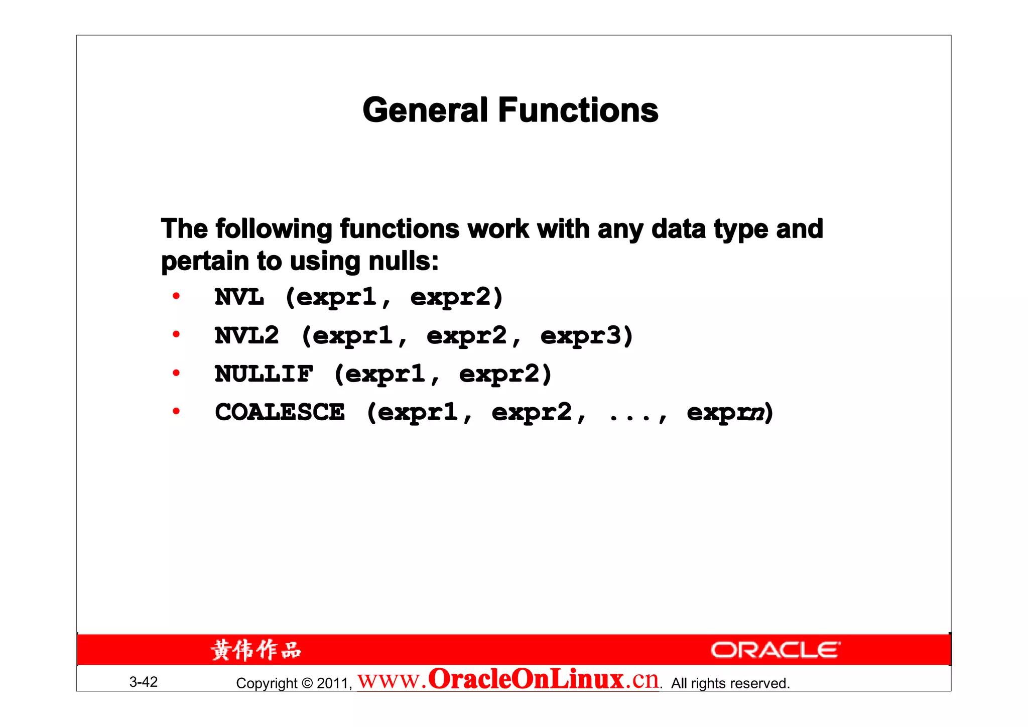 General Functions


       The following functions work with any data type and
       pertain to using nulls:
        • NVL (expr1, expr2)
        • NVL2 (expr1, expr2, expr3)
        • NULLIF (expr1, expr2)
        • COALESCE (expr1, expr2, ..., exprn)




3-42        Copyright © 2011,   www.OracleOnLinux . All rights reserved.
                                    OracleOnLinux
                                    OracleOnLinux.cn
 