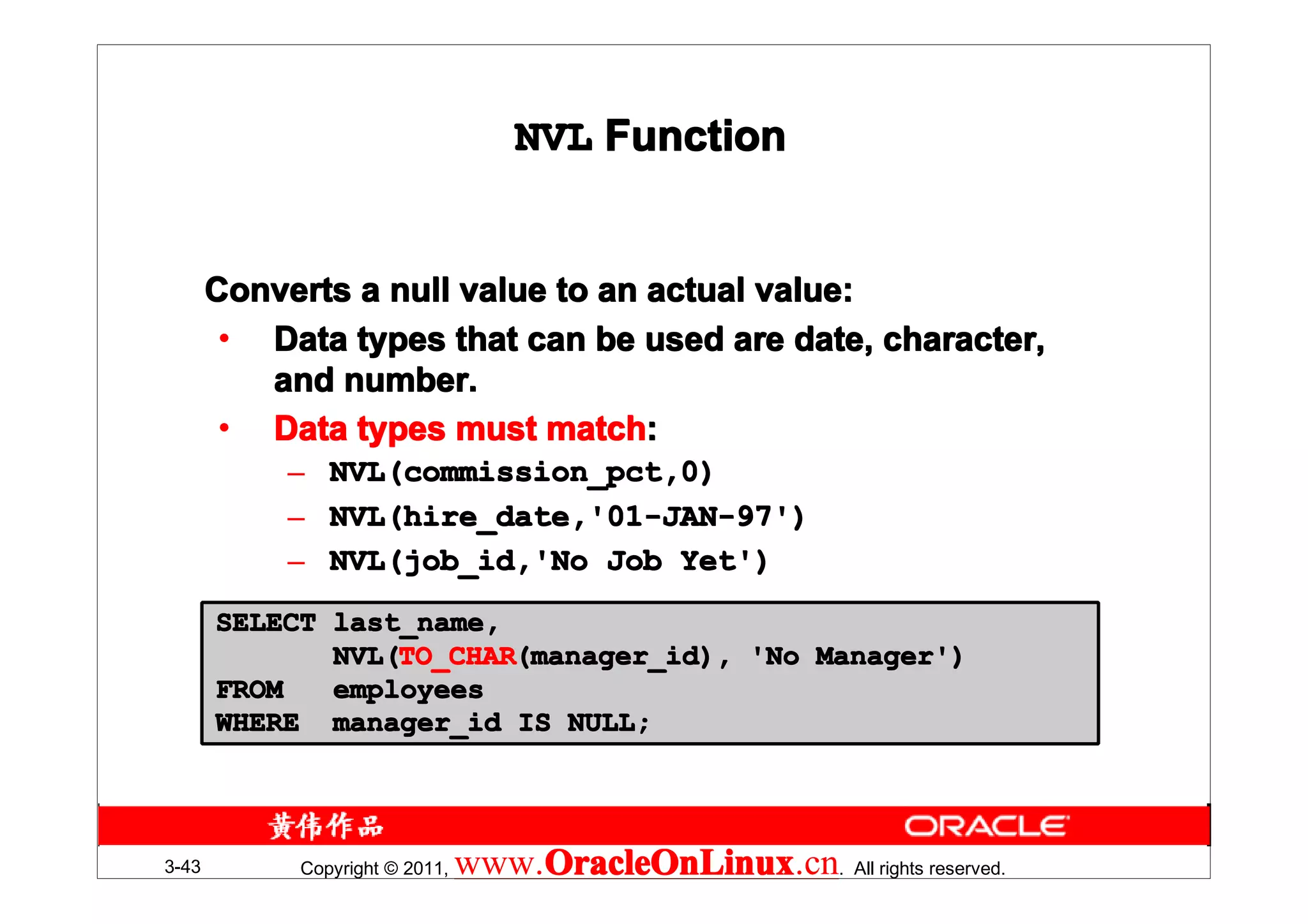 NVL Function


       Converts a null value to an actual value:
        • Data types that can be used are date, character,
          and number.
        • Data types must match:
                            match:
            – NVL(commission_pct,0)
            – NVL(hire_date,'01-JAN-97')
            – NVL(job_id,'No Job Yet')
       SELECT last_name,
              NVL(TO_CHAR(manager_id), 'No Manager')
              NVL(TO_CHAR
                  TO_CHAR(manager_id),
       FROM   employees
       WHERE manager_id IS NULL;




3-43        Copyright © 2011,   www.OracleOnLinux . All rights reserved.
                                    OracleOnLinux
                                    OracleOnLinux.cn
 
