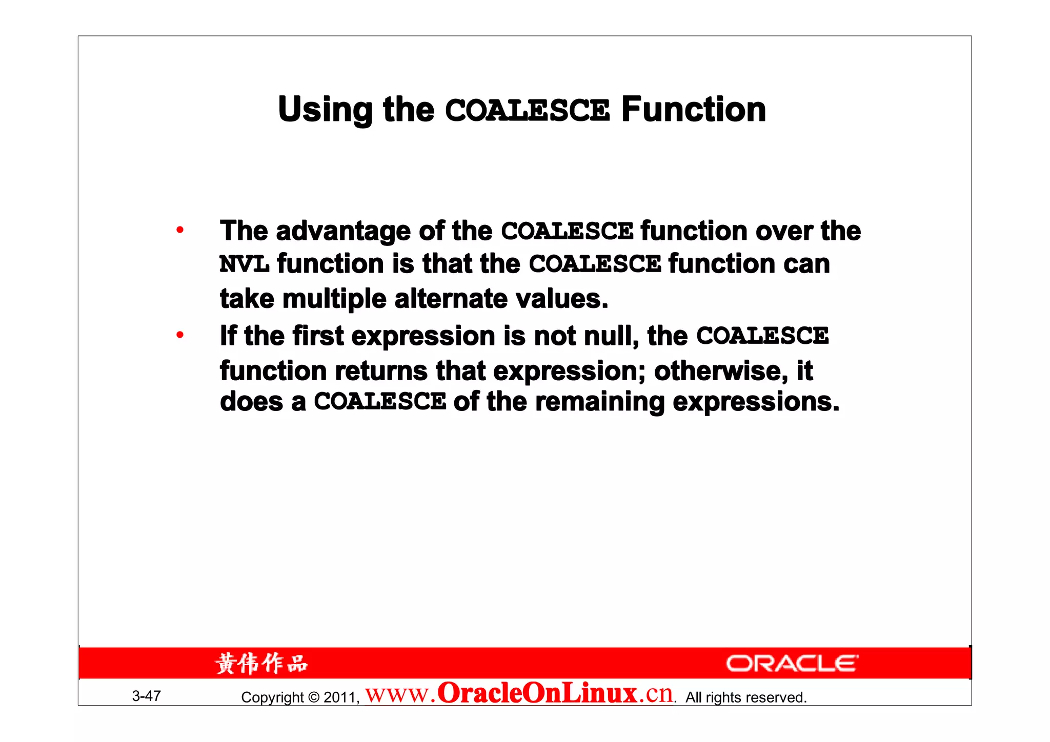 Using the COALESCE Function


       •   The advantage of the COALESCE function over the
           NVL function is that the COALESCE function can
           take multiple alternate values.
       •   If the first expression is not null, the COALESCE
           function returns that expression; otherwise, it
           does a COALESCE of the remaining expressions.




3-47        Copyright © 2011,   www.OracleOnLinux . All rights reserved.
                                    OracleOnLinux
                                    OracleOnLinux.cn
 