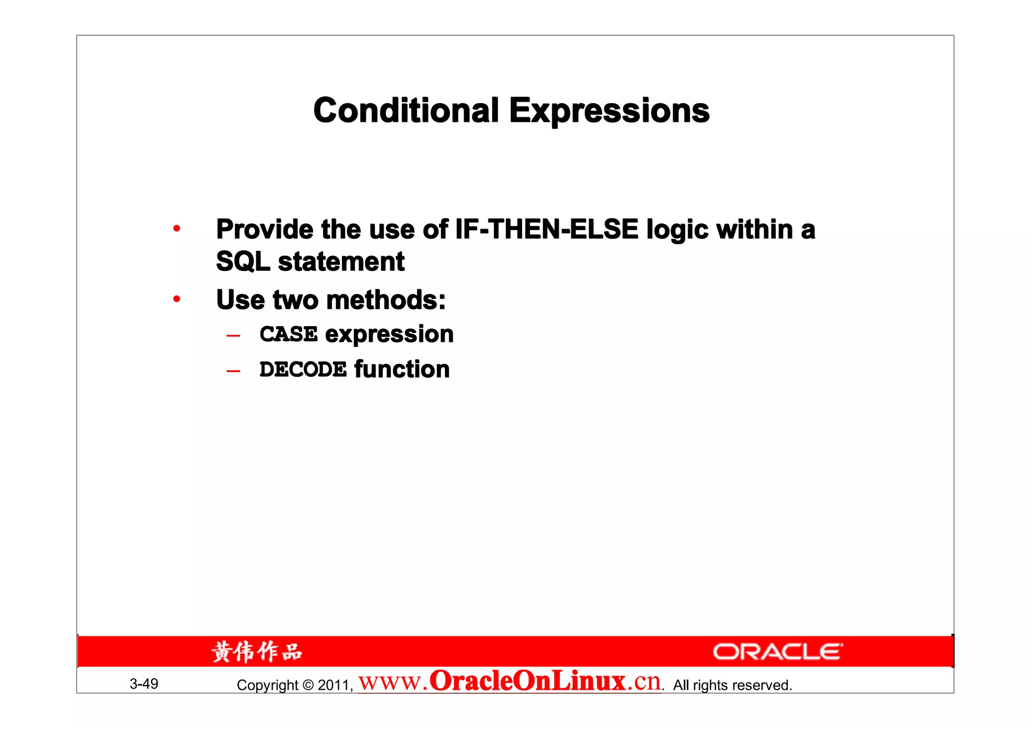 Conditional Expressions


       •   Provide the use of IF-THEN-ELSE logic within a
           SQL statement
       •   Use two methods:
           – CASE expression
           – DECODE function




3-49        Copyright © 2011,   www.OracleOnLinux . All rights reserved.
                                    OracleOnLinux
                                    OracleOnLinux.cn
 