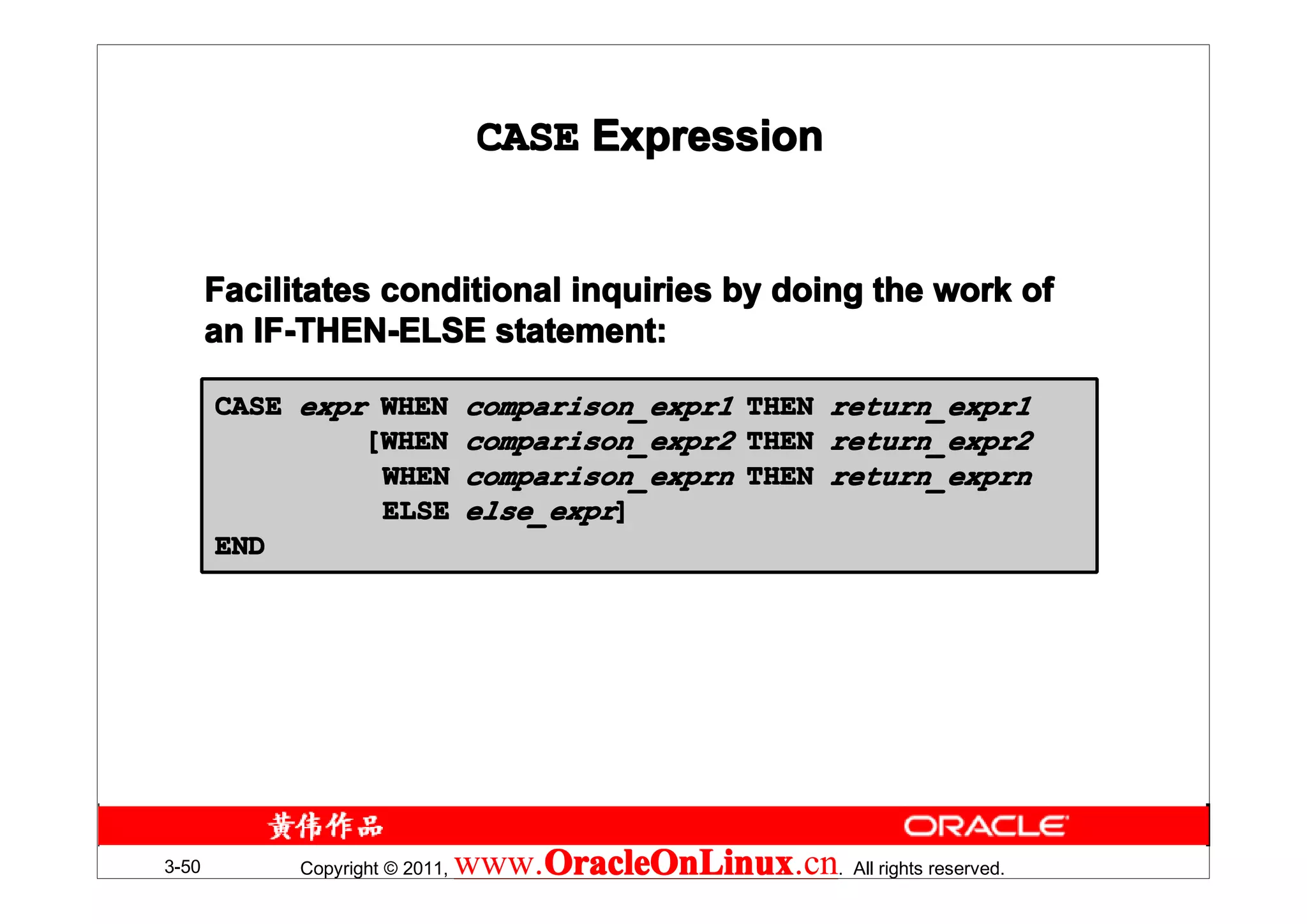 CASE Expression


       Facilitates conditional inquiries by doing the work of
       an IF-THEN-ELSE statement:

       CASE expr WHEN            comparison_expr1     THEN   return_expr1
                [WHEN            comparison_expr2     THEN   return_expr2
                 WHEN            comparison_exprn     THEN   return_exprn
                 ELSE            else_expr]
       END




3-50         Copyright © 2011,   www.OracleOnLinux . All rights reserved.
                                     OracleOnLinux
                                     OracleOnLinux.cn
 