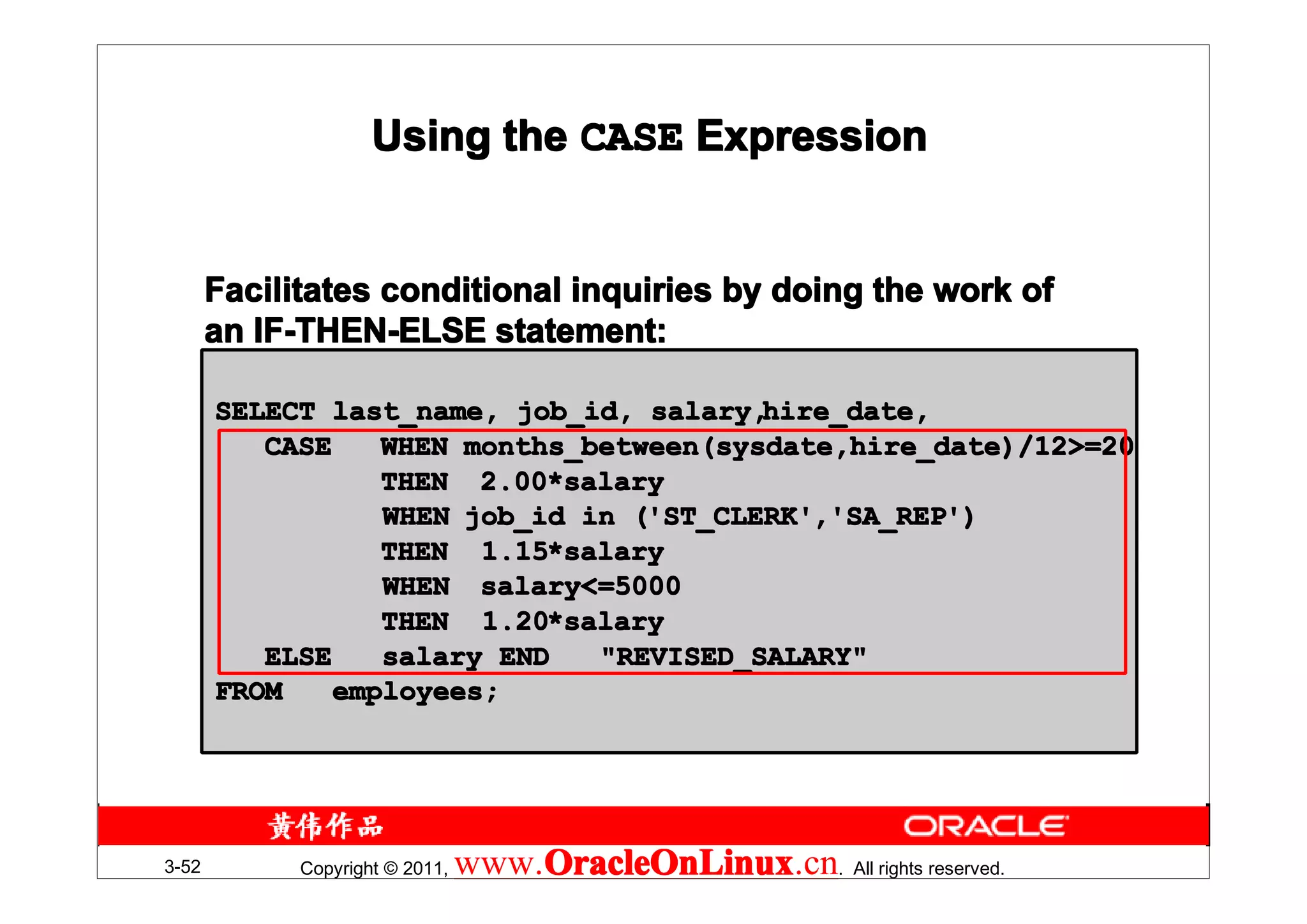 Using the CASE Expression


       Facilitates conditional inquiries by doing the work of
       an IF-THEN-ELSE statement:

       SELECT last_name, job_id, salary,hire_date,
          CASE    WHEN months_between(sysdate,hire_date)/12>=20
                  THEN 2.00*salary
                        2.00*
                  WHEN job_id in ('ST_CLERK','SA_REP')
                                 ('ST_CLERK' 'SA_REP')
                                  'ST_CLERK',
                  THEN 1.15*salary
                        1.15*
                  WHEN salary<=5000
                  THEN 1.20*salary
                        1.20*
          ELSE    salary END   "REVISED_SALARY"
       FROM    employees;




3-52         Copyright © 2011,   www.OracleOnLinux . All rights reserved.
                                     OracleOnLinux
                                     OracleOnLinux.cn
 