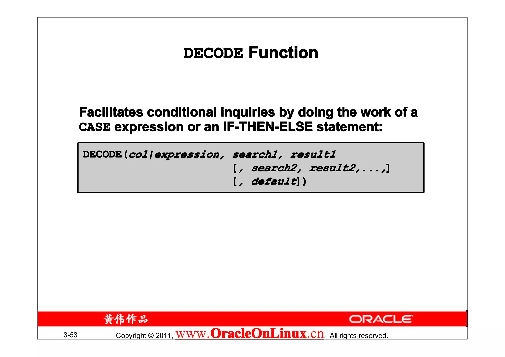DECODE Function


       Facilitates conditional inquiries by doing the work of a
       CASE expression or an IF-THEN-ELSE statement:

       DECODE(col|expression, search1, result1
                              [, search2, result2,...,]
                              [, default])




3-53         Copyright © 2011,   www.OracleOnLinux . All rights reserved.
                                     OracleOnLinux
                                     OracleOnLinux.cn
 