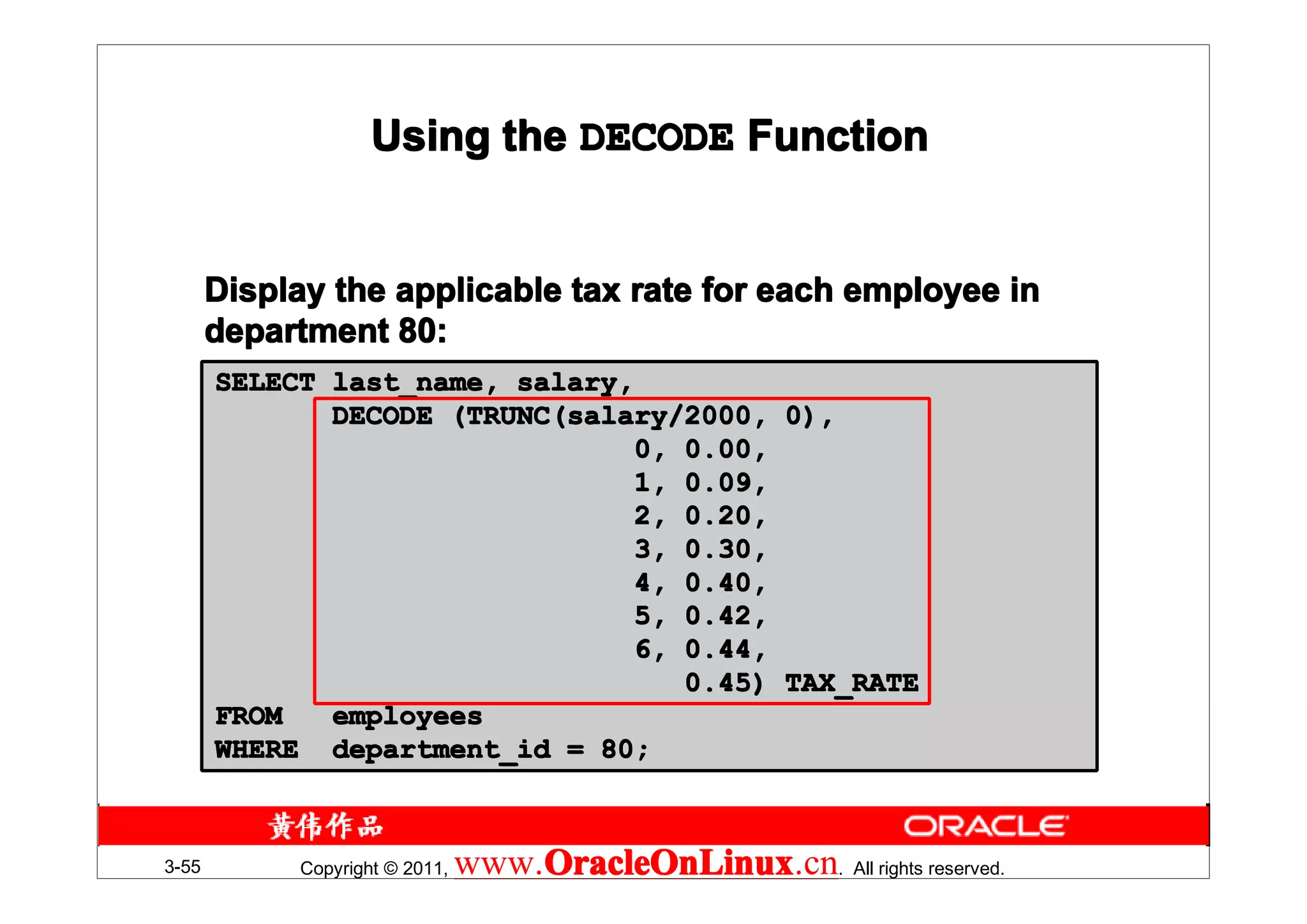 Using the DECODE Function


       Display the applicable tax rate for each employee in
       department 80:
       SELECT last_name, salary,
              DECODE (TRUNC(salary/2000, 0),
                                 0, 0.00,
                                 1, 0.09,
                                 2, 0.20,
                                 3, 0.30,
                                 4, 0.40,
                                 5, 0.42,
                                 6, 0.44,
                                    0.45) TAX_RATE
       FROM   employees
       WHERE department_id = 80;



3-55        Copyright © 2011,   www.OracleOnLinux . All rights reserved.
                                    OracleOnLinux
                                    OracleOnLinux.cn
 