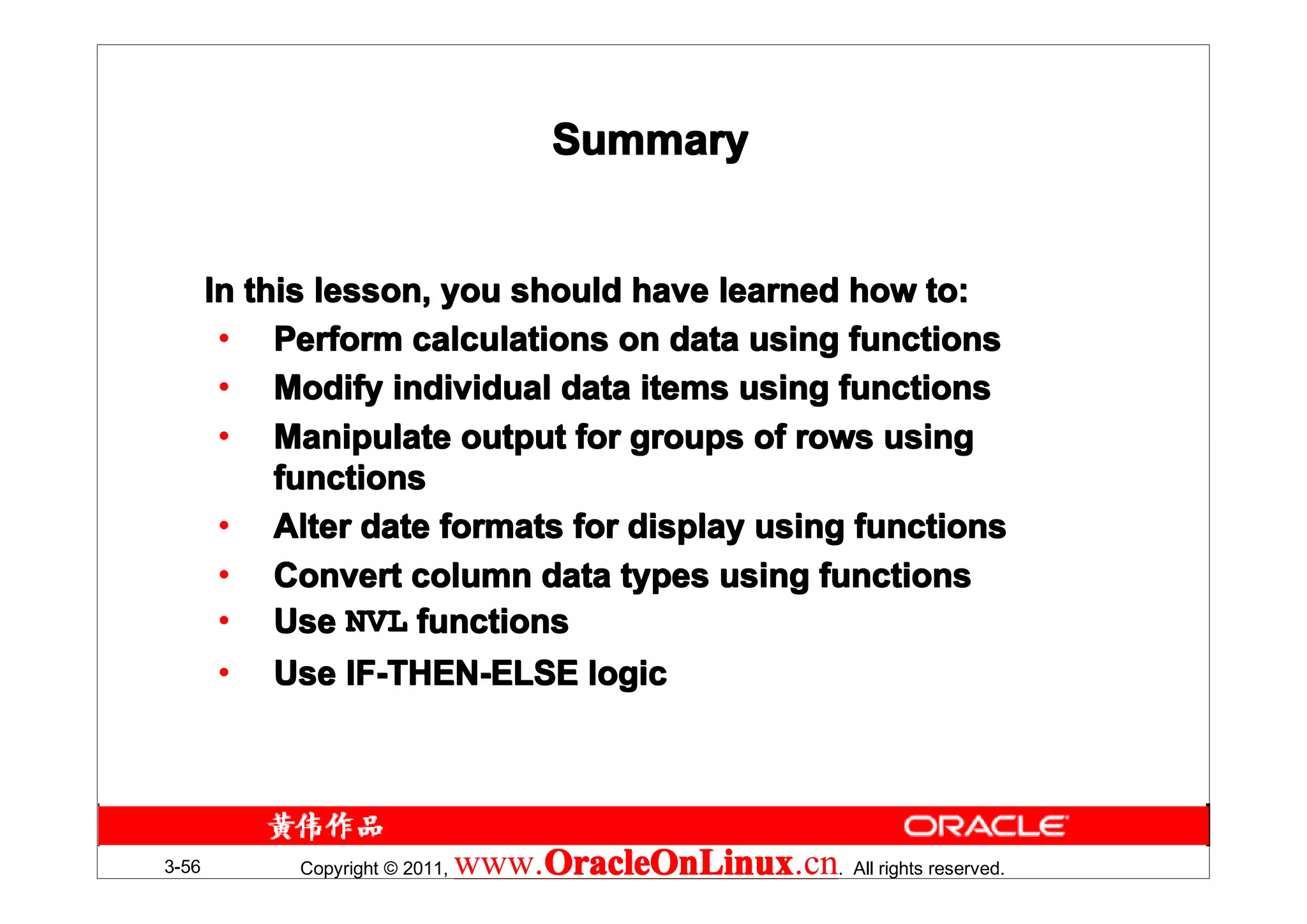 Summary


       In this lesson, you should have learned how to:
        • Perform calculations on data using functions
        • Modify individual data items using functions
        • Manipulate output for groups of rows using
            functions
        • Alter date formats for display using functions
        • Convert column data types using functions
        • Use NVL functions
        • Use IF-THEN-ELSE logic




3-56        Copyright © 2011,   www.OracleOnLinux . All rights reserved.
                                    OracleOnLinux
                                    OracleOnLinux.cn
 