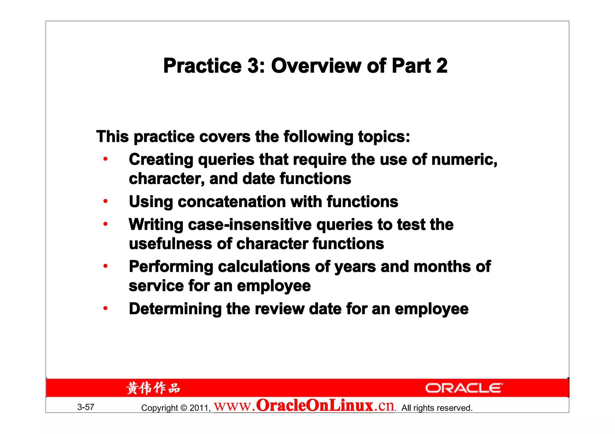 Practice 3: Overview of Part 2


       This practice covers the following topics:
        • Creating queries that require the use of numeric,
           character, and date functions
        • Using concatenation with functions
        • Writing case-insensitive queries to test the
           usefulness of character functions
        • Performing calculations of years and months of
           service for an employee
        • Determining the review date for an employee




3-57        Copyright © 2011,   www.OracleOnLinux . All rights reserved.
                                    OracleOnLinux
                                    OracleOnLinux.cn
 