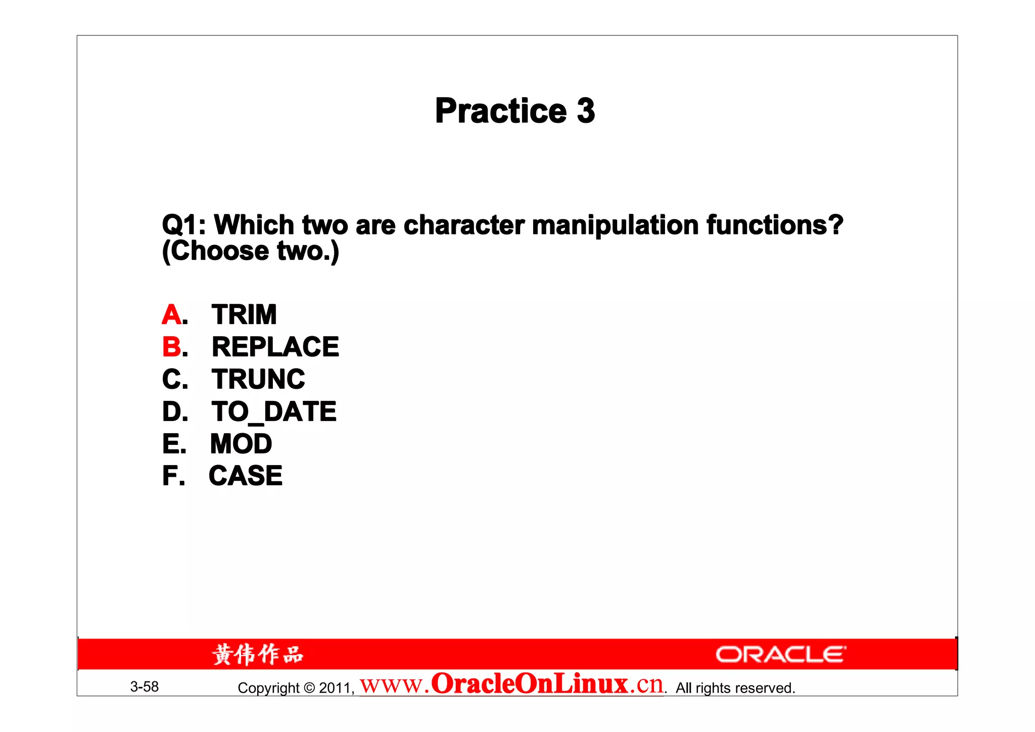 Practice 3


       Q1: Which two are character manipulation functions?
       (Choose two.)

       A.   TRIM
       B.   REPLACE
       C.   TRUNC
       D.   TO_DATE
       E.   MOD
       F.   CASE




3-58         Copyright © 2011,   www.OracleOnLinux . All rights reserved.
                                     OracleOnLinux
                                     OracleOnLinux.cn
 