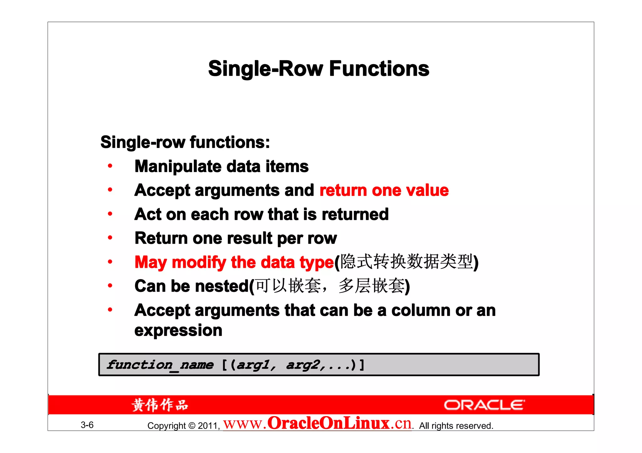 Single-Row Functions


      Single-row functions:
       • Manipulate data items
       • Accept arguments and return one value
       • Act on each row that is returned
       • Return one result per row
       • May modify the data type(隐式转换数据类型)
                              type(
       • Can be nested(可以嵌套，多层嵌套)
                  nested(
       • Accept arguments that can be a column or an
          expression
      function_name [(arg1, arg2,...)]



3-6        Copyright © 2011,   www.OracleOnLinux . All rights reserved.
                                   OracleOnLinux
                                   OracleOnLinux.cn
 