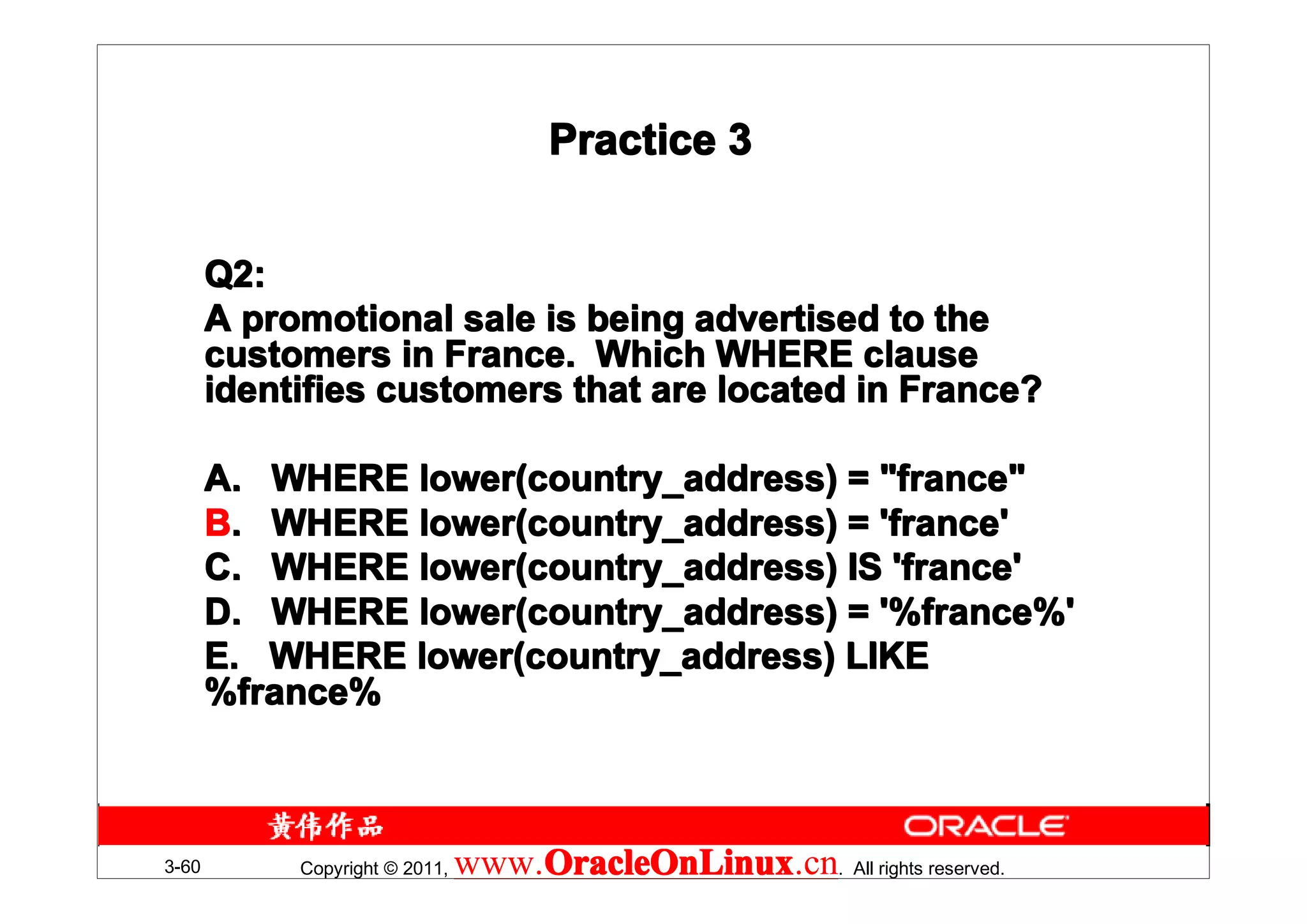 Practice 3


       Q2:
       A promotional sale is being advertised to the
       customers in France. Which WHERE clause
       identifies customers that are located in France?

       A. WHERE lower(country_address) = "france"
       B. WHERE lower(country_address) = 'france'
       C. WHERE lower(country_address) IS 'france'
       D. WHERE lower(country_address) = '%france%'
       E. WHERE lower(country_address) LIKE
       %france%



3-60        Copyright © 2011,   www.OracleOnLinux . All rights reserved.
                                    OracleOnLinux
                                    OracleOnLinux.cn
 