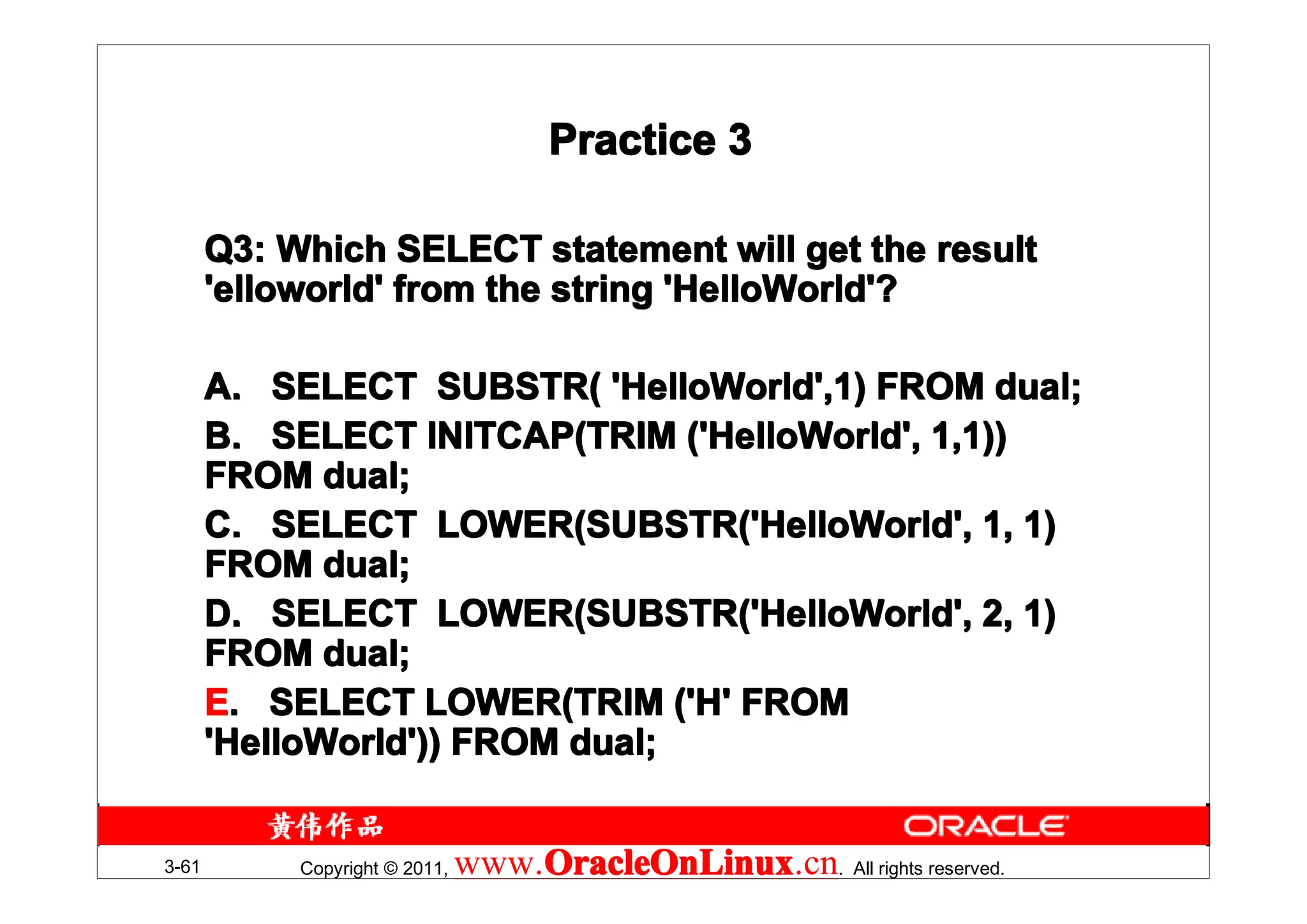 Practice 3

       Q3: Which SELECT statement will get the result
       'elloworld' from the string 'HelloWorld'?

       A. SELECT SUBSTR( 'HelloWorld',1) FROM dual;
       B. SELECT INITCAP(TRIM ('HelloWorld', 1,1))
       FROM dual;
       C. SELECT LOWER(SUBSTR('HelloWorld', 1, 1)
       FROM dual;
       D. SELECT LOWER(SUBSTR('HelloWorld', 2, 1)
       FROM dual;
       E. SELECT LOWER(TRIM ('H' FROM
       'HelloWorld')) FROM dual;


3-61        Copyright © 2011,   www.OracleOnLinux . All rights reserved.
                                    OracleOnLinux
                                    OracleOnLinux.cn
 