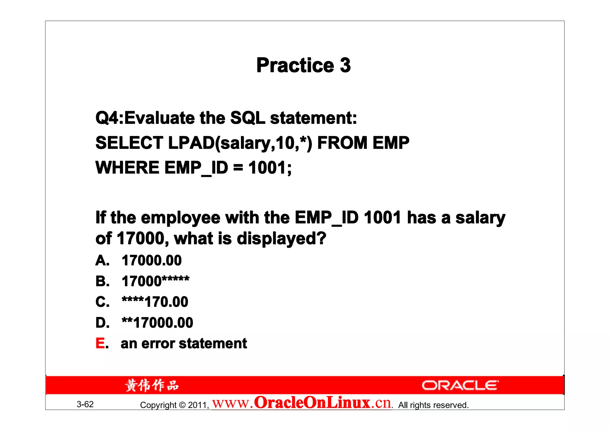 Practice 3

       Q4:Evaluate the SQL statement:
       Q4:Evaluate
       SELECT LPAD(salary,10,*) FROM EMP
               LPAD(salary,10,*
       WHERE EMP_ID = 1001;

       If the employee with the EMP_ID 1001 has a salary
       of 17000, what is displayed?
       A.   17000.00
       B.   17000*****
            17000*
       C.   ****170.00
       D.   **17000.00
       E.   an error statement



3-62          Copyright © 2011,   www.OracleOnLinux . All rights reserved.
                                      OracleOnLinux
                                      OracleOnLinux.cn
 
