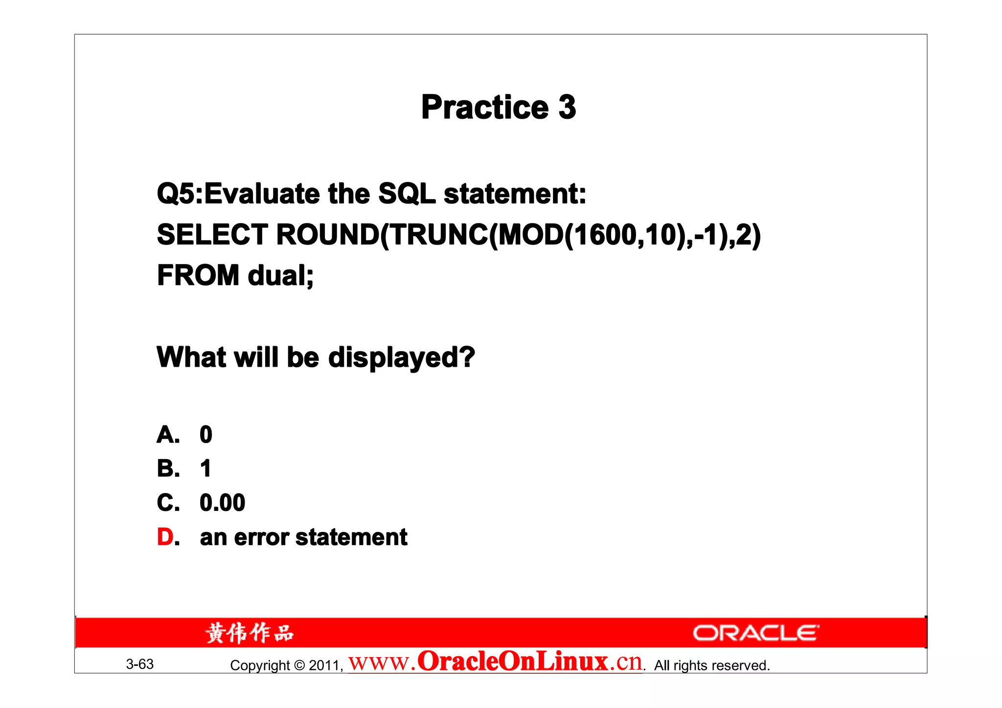 Practice 3

       Q5:Evaluate the SQL statement:
       Q5:Evaluate
       SELECT ROUND(TRUNC(MOD(1600,10),-1),2)
       FROM dual;

       What will be displayed?

       A.   0
       B.   1
       C.   0.00
       D.   an error statement




3-63          Copyright © 2011,   www.OracleOnLinux . All rights reserved.
                                      OracleOnLinux
                                      OracleOnLinux.cn
 