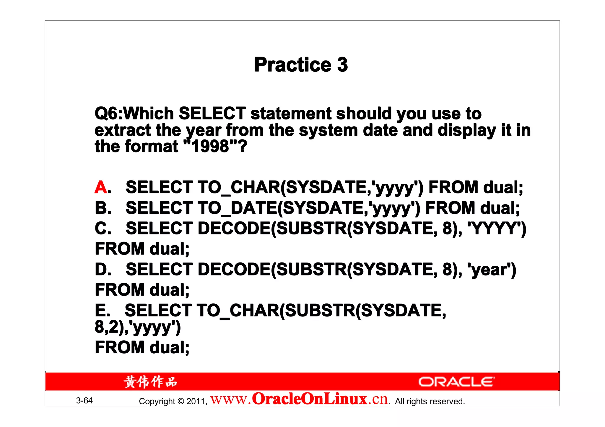 Practice 3

       Q6:Which SELECT statement should you use to
       Q6:Which
       extract the year from the system date and display it in
       the format "1998"?

       A. SELECT TO_CHAR(SYSDATE,'yyyy') FROM dual;
       B. SELECT TO_DATE(SYSDATE,'yyyy') FROM dual;
       C. SELECT DECODE(SUBSTR(SYSDATE, 8), 'YYYY')
       FROM dual;
       D. SELECT DECODE(SUBSTR(SYSDATE, 8), 'year')
       FROM dual;
       E. SELECT TO_CHAR(SUBSTR(SYSDATE,
       8,2),'yyyy')
       FROM dual;

3-64        Copyright © 2011,   www.OracleOnLinux . All rights reserved.
                                    OracleOnLinux
                                    OracleOnLinux.cn
 