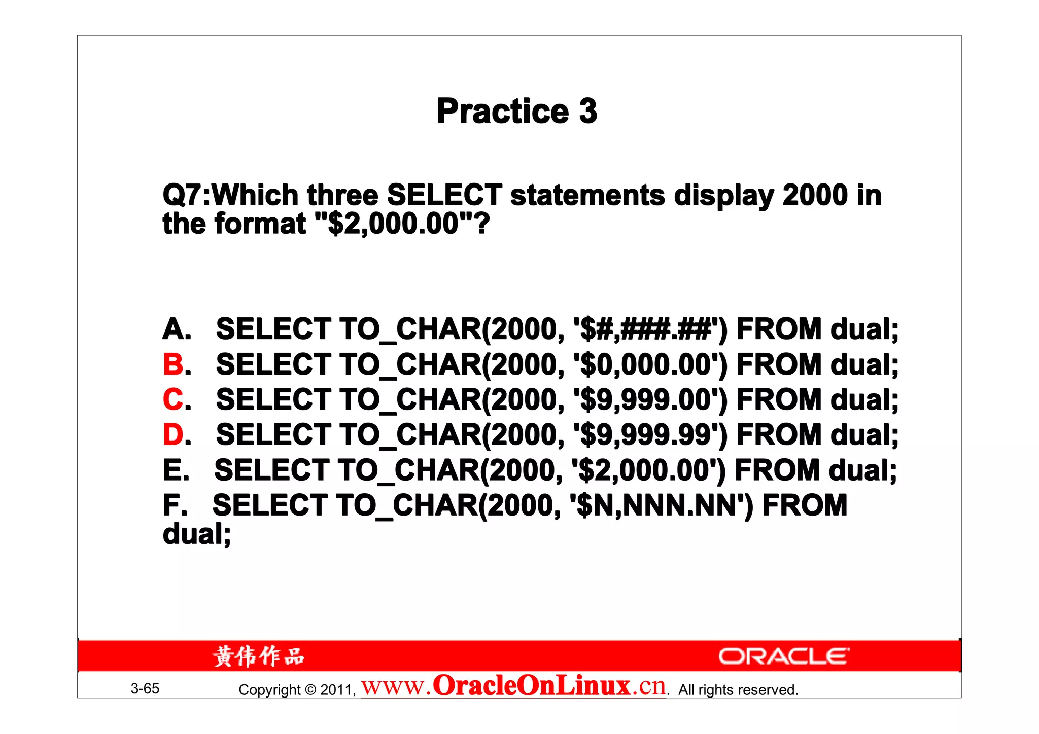 Practice 3

       Q7:Which three SELECT statements display 2000 in
       Q7:Which
       the format "$2,000.00"?


       A. SELECT TO_CHAR(2000, '$#,###.##') FROM dual;
       B. SELECT TO_CHAR(2000, '$0,000.00') FROM dual;
       C. SELECT TO_CHAR(2000, '$9,999.00') FROM dual;
       D. SELECT TO_CHAR(2000, '$9,999.99') FROM dual;
       E. SELECT TO_CHAR(2000, '$2,000.00') FROM dual;
       F. SELECT TO_CHAR(2000, '$N,NNN.NN') FROM
       dual;




3-65        Copyright © 2011,   www.OracleOnLinux . All rights reserved.
                                    OracleOnLinux
                                    OracleOnLinux.cn
 