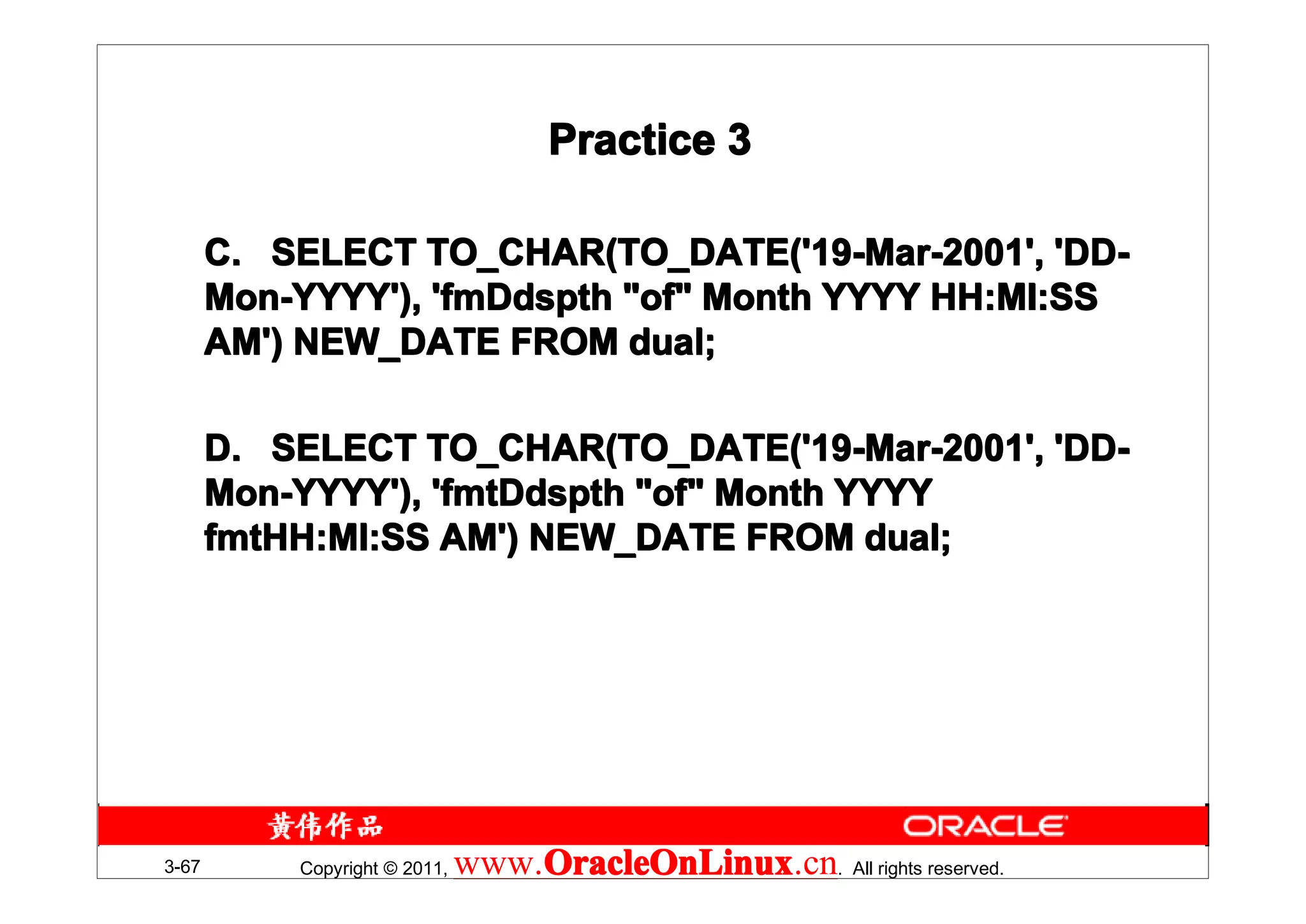 Practice 3

       C. SELECT TO_CHAR(TO_DATE('19-Mar-2001', 'DD-
       Mon-YYYY'), 'fmDdspth "of" Month YYYY HH:MI:SS
       AM') NEW_DATE FROM dual;

       D. SELECT TO_CHAR(TO_DATE('19-Mar-2001', 'DD-
       Mon-YYYY'), 'fmtDdspth "of" Month YYYY
       fmtHH:MI:SS AM') NEW_DATE FROM dual;
       fmtHH:MI:SS




3-67       Copyright © 2011,   www.OracleOnLinux . All rights reserved.
                                   OracleOnLinux
                                   OracleOnLinux.cn
 
