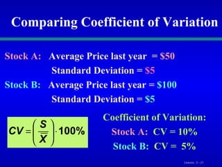 Comparing Coefficient of Variation Stock A:   Average Price last year  =   $50   Standard Deviation   =  $5 Stock B:   Average Price last year   =  $100   Standard Deviation =   $5 Coefficient of Variation: Stock A:   CV   = 10% Stock B:   CV   =  5% 