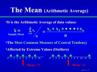 The Mean  (Arithmetic Average) It is the   Arithmetic Average   of data values: The  Most Common Measure of Central Tendency Affected by Extreme Values   (Outliers) 0  1  2  3  4  5  6  7  8  9  10 0  1  2  3  4  5  6  7  8  9  10  12  14  Mean = 5 Mean = 6 Sample Mean 