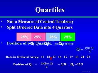 Quartiles Not a Measure of Central Tendency Split Ordered Data into 4 Quarters Position of i-th Quartile:  position of point 25% 25% 25% 25% Q 1 Q 2 Q 3 Q i(n+1) i  4 Data in Ordered Array:  11  12  13  16  16  17  18  21  22  Position of Q 1  = 2.50  Q 1 =12.5 = 1•(9 + 1) 4 