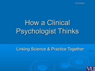 LECTURE 3LECTURE 3
How a ClinicalHow a Clinical
Psychologist ThinksPsychologist Thinks
Linking Science & Practice TogetherLinking Science & Practice Together
 