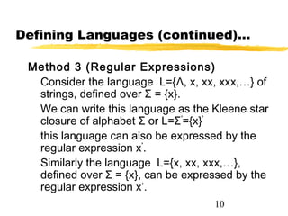 10
Defining Languages (continued)…
Method 3 (Regular Expressions)
Consider the language L={Λ, x, xx, xxx,…} of
strings, defined over Σ = {x}.
We can write this language as the Kleene star
closure of alphabet Σ or L=Σ*
={x}*
this language can also be expressed by the
regular expression x*
.
Similarly the language L={x, xx, xxx,…},
defined over Σ = {x}, can be expressed by the
regular expression x+
.
 