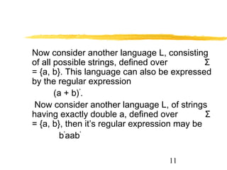 11
Now consider another language L, consisting
of all possible strings, defined over Σ
= {a, b}. This language can also be expressed
by the regular expression
(a + b)*
.
Now consider another language L, of strings
having exactly double a, defined over Σ
= {a, b}, then it’s regular expression may be
b*
aab*
 
