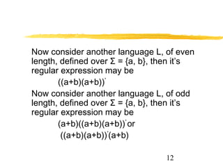 12
Now consider another language L, of even
length, defined over Σ = {a, b}, then it’s
regular expression may be
((a+b)(a+b))*
Now consider another language L, of odd
length, defined over Σ = {a, b}, then it’s
regular expression may be
(a+b)((a+b)(a+b))*
or
((a+b)(a+b))*
(a+b)
 