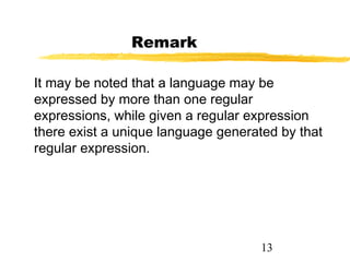 13
Remark
It may be noted that a language may be
expressed by more than one regular
expressions, while given a regular expression
there exist a unique language generated by that
regular expression.
 