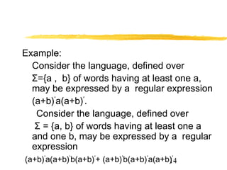 14
Example:
Consider the language, defined over
Σ={a , b} of words having at least one a,
may be expressed by a regular expression
(a+b)*
a(a+b)*
.
Consider the language, defined over
Σ = {a, b} of words having at least one a
and one b, may be expressed by a regular
expression
(a+b)*
a(a+b)*
b(a+b)*
+ (a+b)*
b(a+b)*
a(a+b)*
.
 