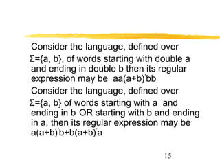 15
Consider the language, defined over
Σ={a, b}, of words starting with double a
and ending in double b then its regular
expression may be aa(a+b)*
bb
Consider the language, defined over
Σ={a, b} of words starting with a and
ending in b OR starting with b and ending
in a, then its regular expression may be
a(a+b)*
b+b(a+b)*
a
 