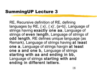 18
SummingUP Lecture 3
RE, Recursive definition of RE, defining
languages by RE, { x}*
, { x}+
, {a+b}*
, Language of
strings having exactly one aa, Language of
strings of even length, Language of strings of
odd length, RE defines unique language (as
Remark), Language of strings having at least
one a, Language of strings havgin at least
one a and one b, Language of strings
starting with aa and ending in bb,
Language of strings starting with and
ending in different letters.
 