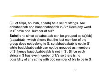 3
3) Let S={a, bb, bab, abaab} be a set of strings. Are
abbabaabab and baabbbabbaabb in S*
? Does any word
in S*
have odd number of b’s?
Solution: since abbabaabab can be grouped as (a)(bb)
(abaab)ab , which shows that the last member of the
group does not belong to S, so abbabaabab is not in S*
,
while baabbbabbaabb can not be grouped as members
of S, hence baabbbabbaabb is not in S*
. Since each
string in S has even number of b’s so there is no
possiblity of any string with odd number of b’s to be in S*
.
 