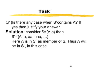 4
Task
Q1)Is there any case when S+
contains Λ? If
yes then justify your answer.
Solution: consider S={Λ,a} then
S+
={Λ, a, aa, aaa, …}
Here Λ is in S+
as member of S. Thus Λ will
be in S+
, in this case.
 