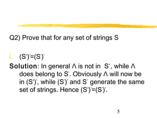 5
Q2) Prove that for any set of strings S
i. (S+
)*
=(S*
)*
Solution: In general Λ is not in S+
, while Λ
does belong to S*
. Obviously Λ will now be
in (S+
)*
, while (S*
)*
and S*
generate the same
set of strings. Hence (S+
)*
=(S*
)*
.
 