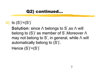 7
Q2) continued…
iii) Is (S*
)+
=(S+
)*
Solution: since Λ belongs to S*
,so Λ will
belong to (S*
)+
as member of S*
.Moreover Λ
may not belong to S+
, in general, while Λ will
automatically belong to (S+
)*
.
Hence (S*
)+
=(S+
)*
 